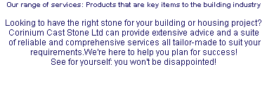 Our range of services: Products that are key items to the building industry Looking to have the right stone for your building or housing project? Corinium Cast Stone Ltd can provide extensive advice and a suite of reliable and comprehensive services all tailor-made to suit your requirements.We're here to help you plan for success! See for yourself: you won't be disappointed! 