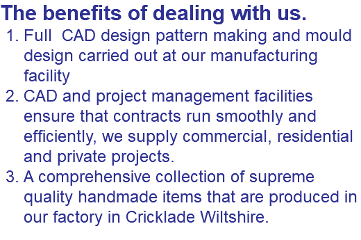 The benefits of dealing with us. Full CAD design pattern making and mould design carried out at our manufacturing facility CAD and project management facilities ensure that contracts run smoothly and efficiently, we supply commercial, residential and private projects. A comprehensive collection of supreme quality handmade items that are produced in our factory in Cricklade Wiltshire.