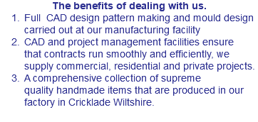 The benefits of dealing with us. Full CAD design pattern making and mould design carried out at our manufacturing facility CAD and project management facilities ensure that contracts run smoothly and efficiently, we supply commercial, residential and private projects. A comprehensive collection of supreme quality handmade items that are produced in our factory in Cricklade Wiltshire.